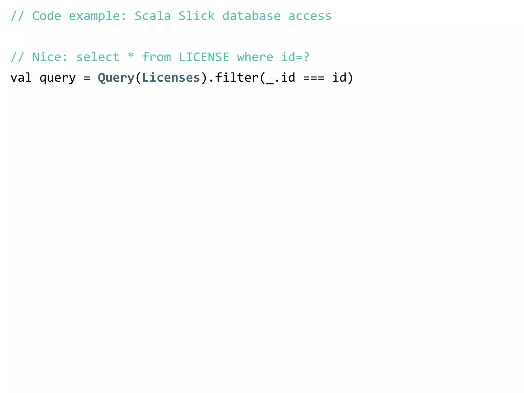 // Code example: Scala Slick database access 
! 
// Nice: select * from LICENSE where id=? 
val query = Query(Licenses).filter(_.id === id) 
 