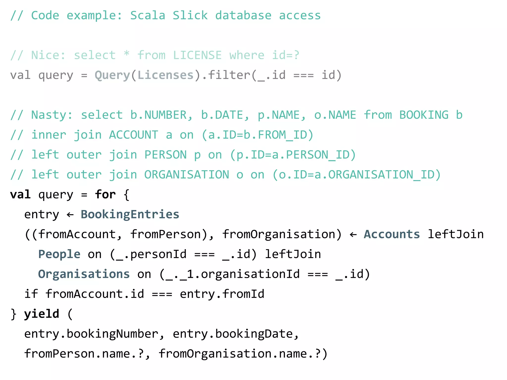 // Code example: Scala Slick database access 
! 
// Nice: select * from LICENSE where id=? 
val query = Query(Licenses).filter(_.id === id) 
! 
! 
! 
// Nasty: select b.NUMBER, b.DATE, p.NAME, o.NAME from BOOKING b 
// inner join ACCOUNT a on (a.ID=b.FROM_ID) 
// left outer join PERSON p on (p.ID=a.PERSON_ID) 
// left outer join ORGANISATION o on (o.ID=a.ORGANISATION_ID) 
val query = for { 
entry ← BookingEntries 
((fromAccount, fromPerson), fromOrganisation) ← Accounts leftJoin 
People on (_.personId === _.id) leftJoin 
Organisations on (_._1.organisationId === _.id) 
if fromAccount.id === entry.fromId 
} yield ( 
entry.bookingNumber, entry.bookingDate, 
fromPerson.name.?, fromOrganisation.name.?) 
 