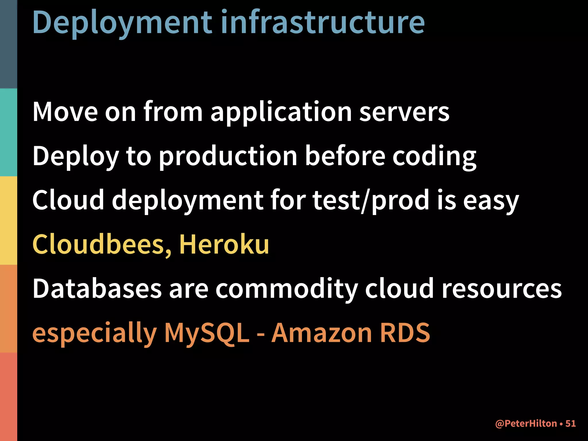 Deployment infrastructure 
Move on from application servers 
Deploy to production before coding 
Cloud deployment for test/prod is easy 
Cloudbees, Heroku 
Databases are commodity cloud resources 
especially MySQL - Amazon RDS 
@PeterHilton • 51 
 