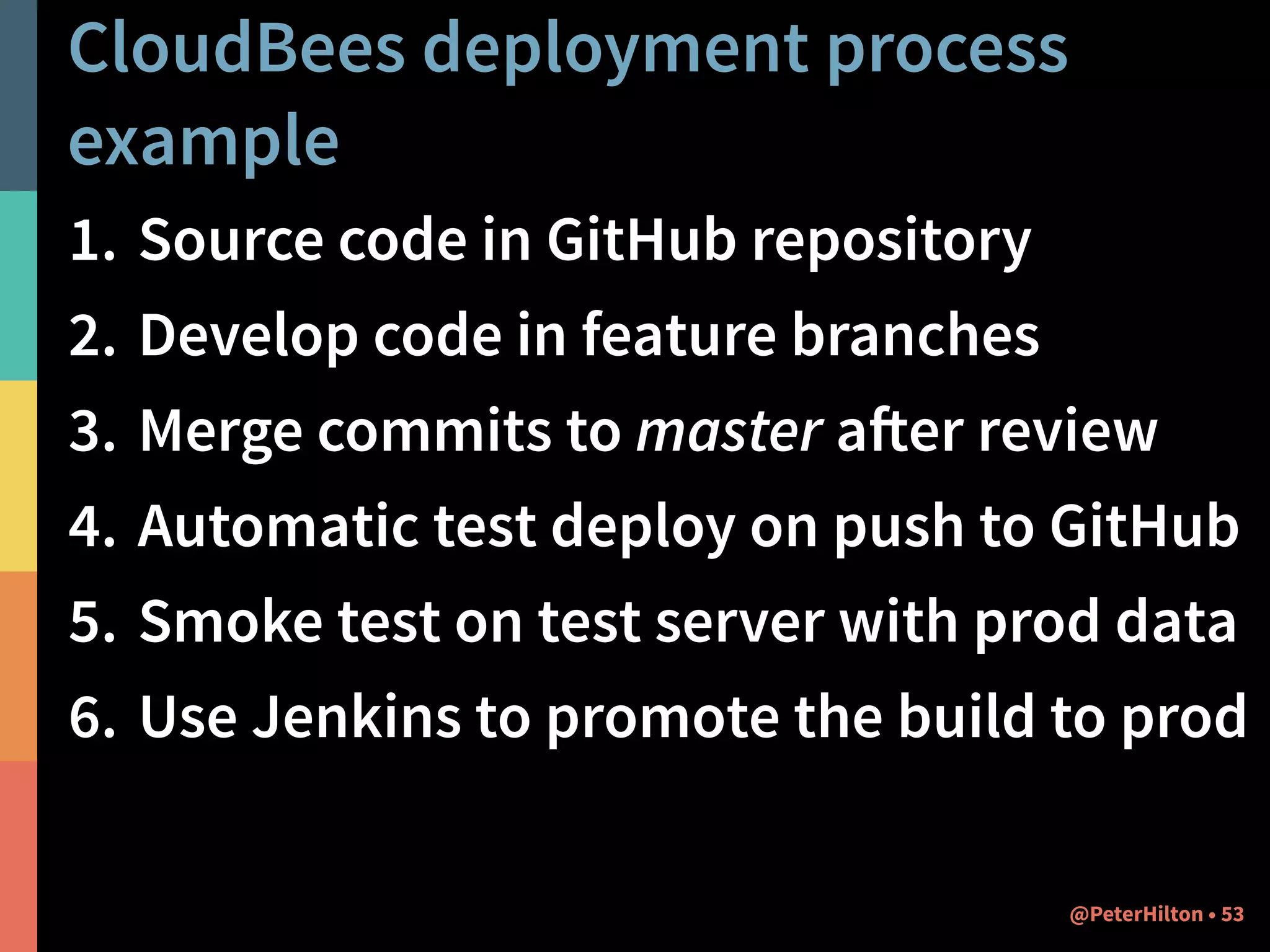 CloudBees deployment process 
example 
1. Source code in GitHub repository 
2. Develop code in feature branches 
3. Merge commits to master after review 
4. Automatic test deploy on push to GitHub 
5. Smoke test on test server with prod data 
6. Use Jenkins to promote the build to prod 
@PeterHilton • 53 
 