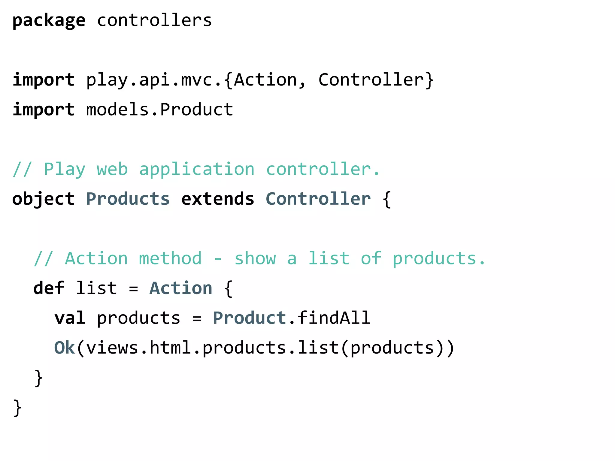 package controllers 
! 
import play.api.mvc.{Action, Controller} 
import models.Product 
! 
// Play web application controller. 
object Products extends Controller { 
! 
// Action method -­‐ show a list of products. 
def list = Action { 
val products = Product.findAll 
Ok(views.html.products.list(products)) 
} 
} 
 