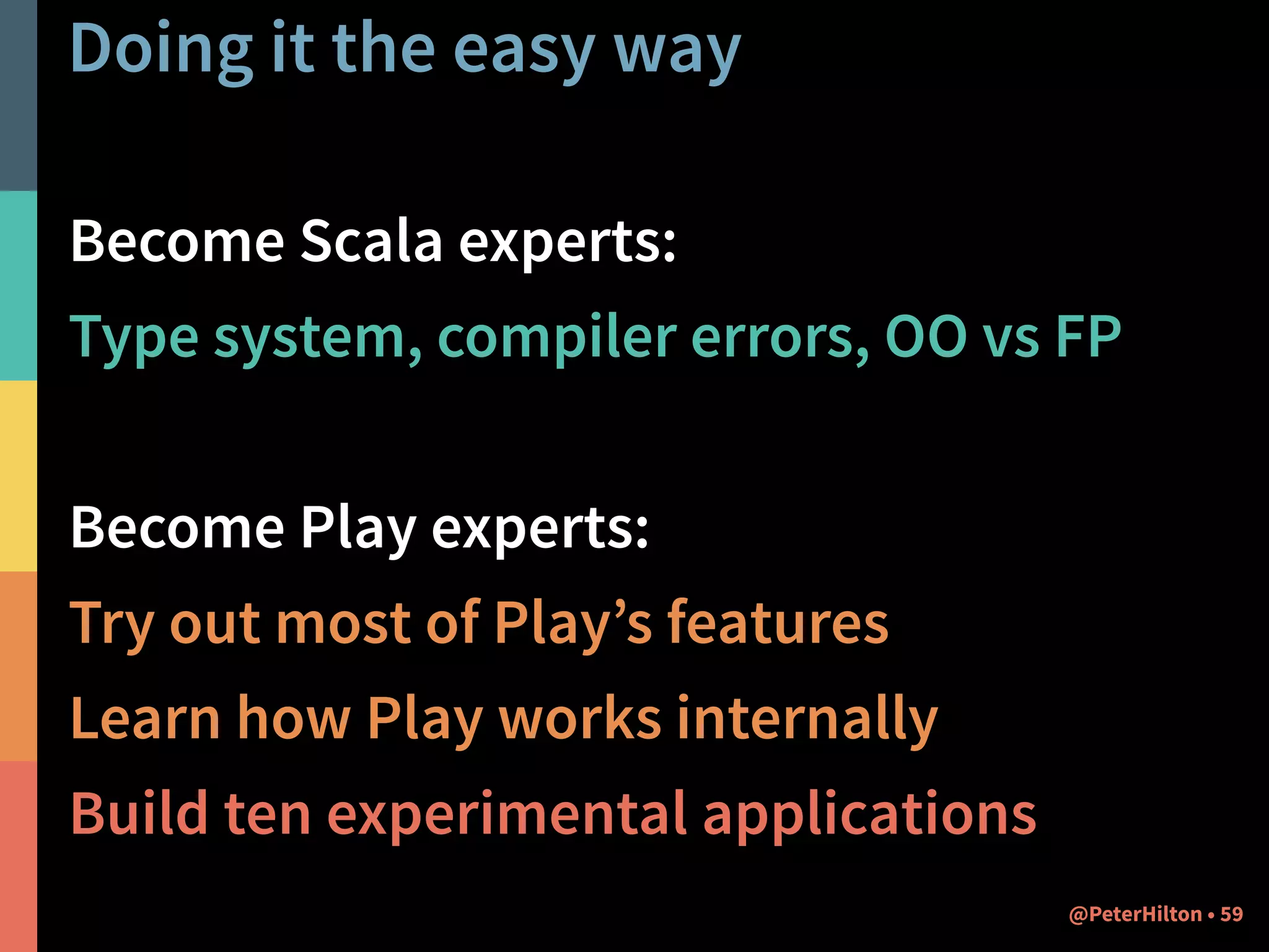 Doing it the easy way 
Become Scala experts: 
Type system, compiler errors, OO vs FP 
! 
Become Play experts: 
Try out most of Play’s features 
Learn how Play works internally 
Build ten experimental applications 
@PeterHilton • 59 
 