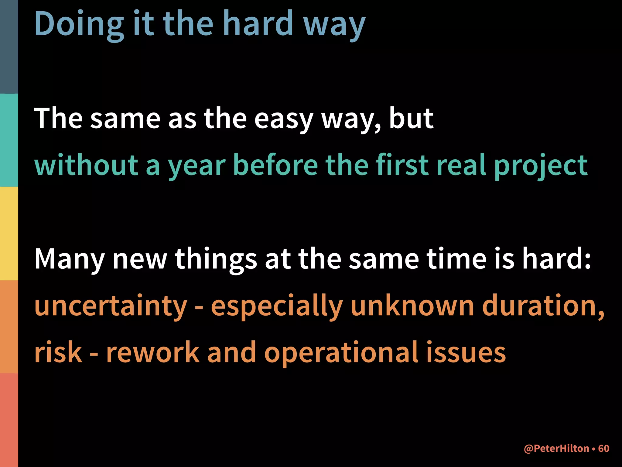 Doing it the hard way 
The same as the easy way, but 
without a year before the first real project 
! 
Many new things at the same time is hard: 
uncertainty - especially unknown duration, 
risk - rework and operational issues 
@PeterHilton • 60 
 
