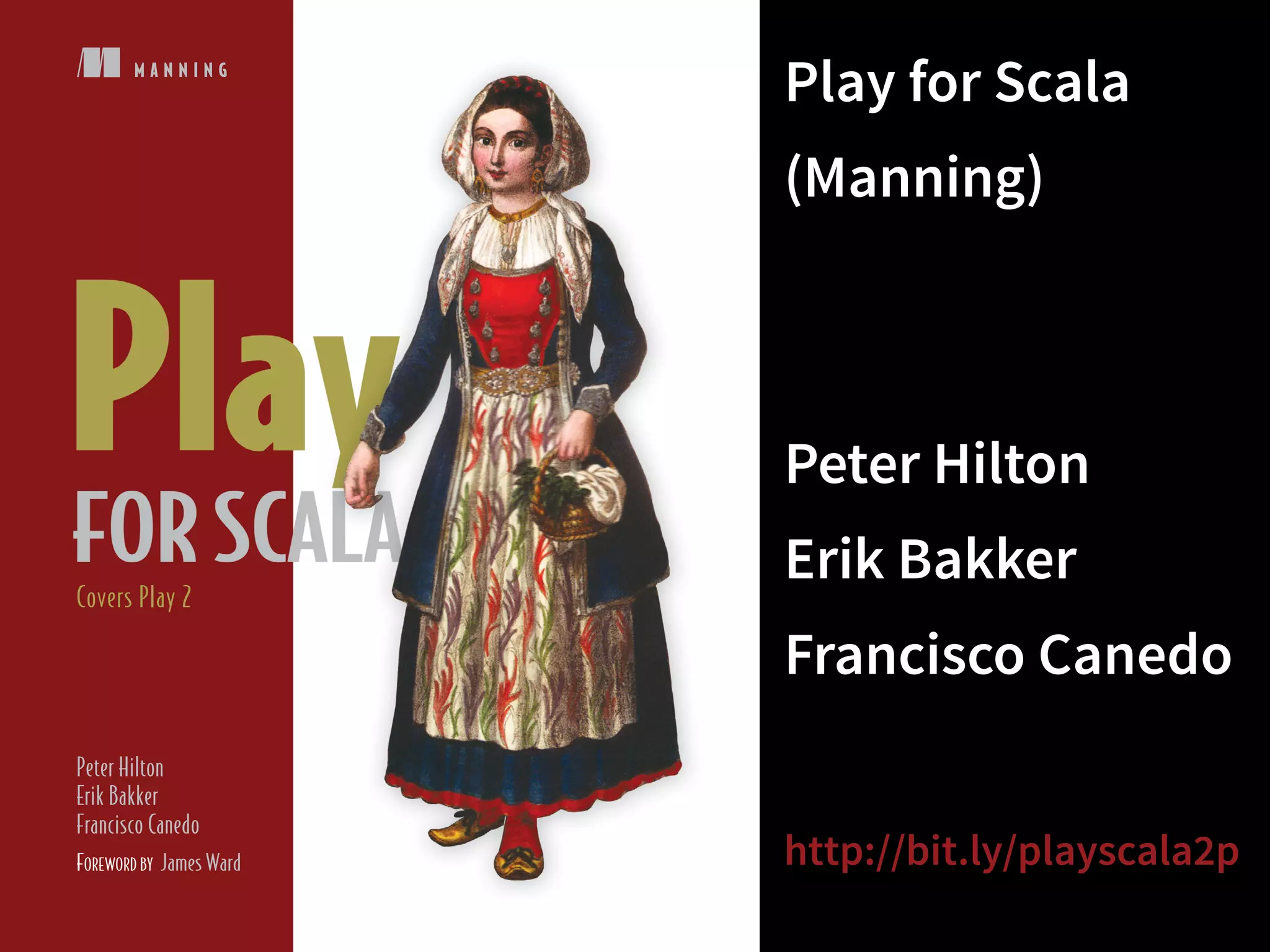 M A N N I N G 
Covers Play 2 
Peter Hilton 
Erik Bakker 
Francisco Canedo 
FOREWORD BY James Ward 
Play for Scala 
(Manning) 
! 
Peter Hilton 
Erik Bakker 
Francisco Canedo 
! 
http://bit.ly/playscala2p 
 