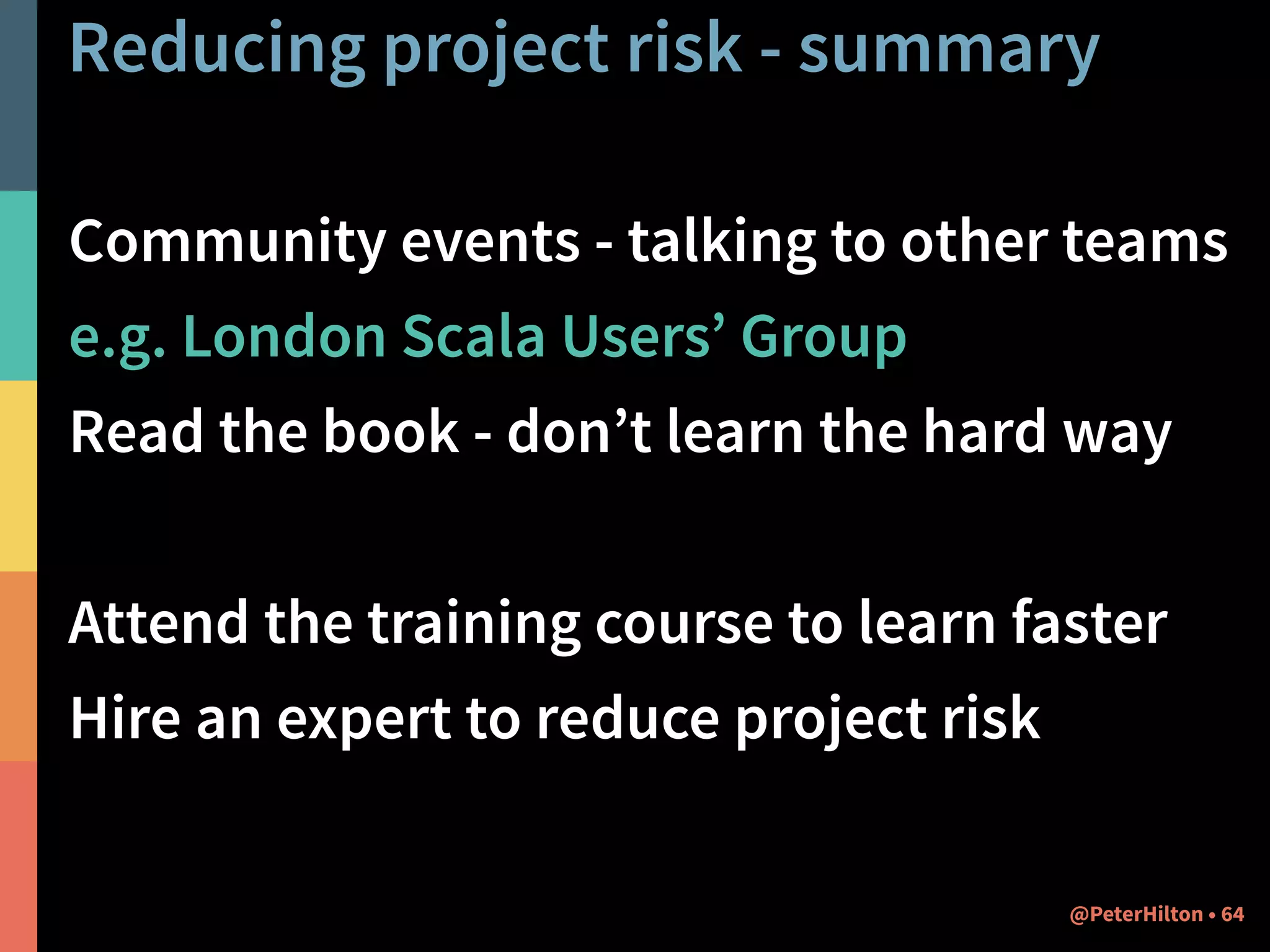 Reducing project risk - summary 
Community events - talking to other teams 
e.g. London Scala Users’ Group 
Read the book - don’t learn the hard way 
! 
Attend the training course to learn faster 
Hire an expert to reduce project risk 
@PeterHilton • 64 
 