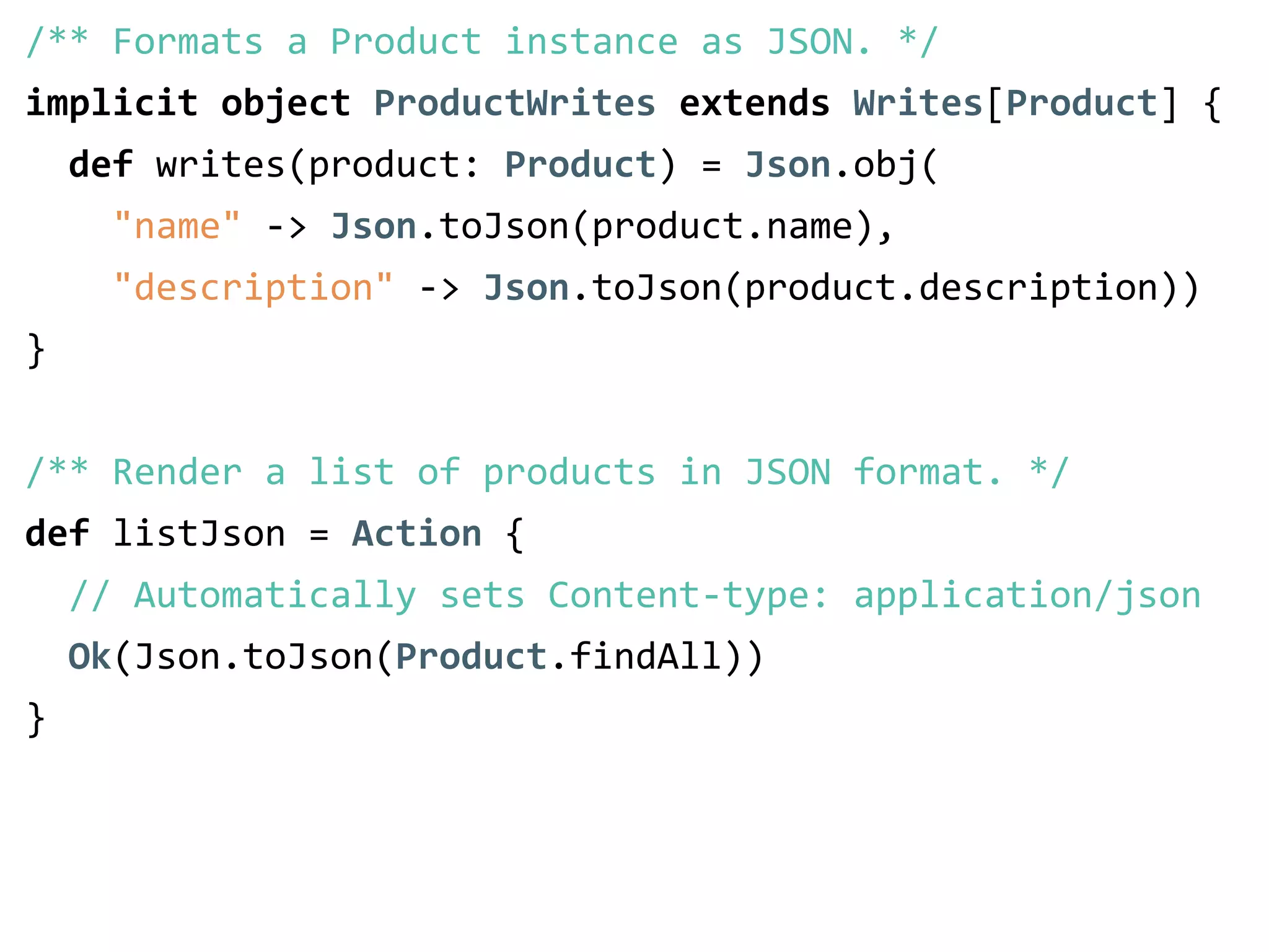 /** Formats a Product instance as JSON. */ 
implicit object ProductWrites extends Writes[Product] { 
def writes(product: Product) = Json.obj( 
"name" -­‐> Json.toJson(product.name), 
"description" -­‐> Json.toJson(product.description)) 
} 
! 
/** Render a list of products in JSON format. */ 
def listJson = Action { 
// Automatically sets Content-­‐type: application/json 
Ok(Json.toJson(Product.findAll)) 
} 
 