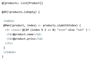 @(products: List[Product]) 
! 
@if(!products.isEmpty) { 
! 
<table> 
@for((product, index) <-­‐ products.zipWithIndex) { 
<tr class='@(if (index % 2 == 0) "even" else "odd" )'> 
<td>@product.name</td> 
<td>@product.price</td> 
</tr> 
} 
</table> 
} 
 