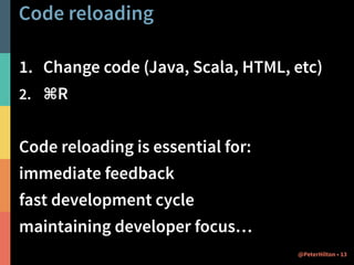 Code reloading 
1. Change code (Java, Scala, HTML, etc) 
2. ⌘R 
! 
Code reloading is essential for: 
immediate feedback 
fast development cycle 
maintaining developer focus… 
@PeterHilton • 13 
 