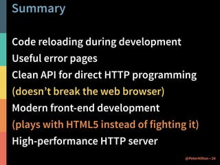 Summary 
Code reloading during development 
Useful error pages 
Clean API for direct HTTP programming 
(doesn’t break the web browser) 
Modern front-end development 
(plays with HTML5 instead of fighting it) 
High-performance HTTP server 
@PeterHilton • 20 
 