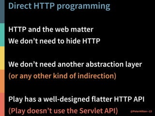 Direct HTTP programming 
HTTP and the web matter 
We don’t need to hide HTTP 
! 
We don’t need another abstraction layer 
(or any other kind of indirection) 
! 
Play has a well-designed flatter HTTP API 
(Play doesn’t use the Servlet API) @PeterHilton • 23 
 