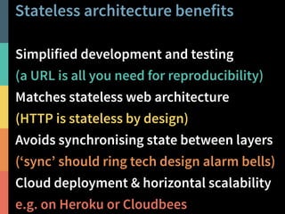 Stateless architecture benefits 
Simplified development and testing 
(a URL is all you need for reproducibility) 
Matches stateless web architecture 
(HTTP is stateless by design) 
Avoids synchronising state between layers 
(‘sync’ should ring tech design alarm bells) 
Cloud deployment & horizontal scalability 
e.g. on Heroku or Cloudbees 
@PeterHilton • 26 
 