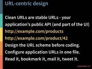 URL-centric design 
Clean URLs are stable URLs - your 
application’s public API (and part of the UI) 
http://example.com/products 
http://example.com/product/42 
Design the URL scheme before coding. 
Configure application URLs in one file. 
Read it, bookmark it, mail it, tweet it. 
@PeterHilton • 29 
 