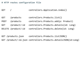 # HTTP routes configuration file 
! 
GET / controllers.Application.index() 
! 
GET /products controllers.Products.list() 
POST /products controllers.Products.add(p: Product) 
GET /product/:id controllers.Products.details(id: Long) 
DELETE /product/:id controllers.Products.delete(id: Long) 
! 
GET /products.json controllers.Products.listJSON() 
GET /product/:id.json controllers.Products.detailsJSON(id:Long) 
 