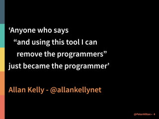 ‘Anyone who says 
“and using this tool I can 
remove the programmers” 
just became the programmer’ 
! 
Allan Kelly - @allankellynet 
@PeterHilton • 4 
 