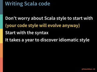 Writing Scala code 
Don’t worry about Scala style to start with 
(your code style will evolve anyway) 
Start with the syntax 
It takes a year to discover idiomatic style 
@PeterHilton • 40 
 