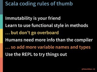 Scala coding rules of thumb 
Immutability is your friend 
Learn to use functional style in methods 
… but don’t go overboard 
Humans need more info than the compiler 
… so add more variable names and types 
Use the REPL to try things out 
@PeterHilton • 42 
 