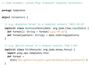 // Code example: custom Play framework template formatters 
! 
package templates 
! 
object Formatters { 
! 
// e.g. @updated.format in a template outputs ‘2013-­‐10-­‐25’ 
implicit class RichLocalDate(date: org.joda.time.LocalDate) { 
def format(): String = format("yyyy-­‐MM-­‐dd") 
def format(pattern: String) = date.toString(pattern) 
} 
! 
// e.g. @price.format in a tempate outputs ‘EUR 2.99’ 
implicit class RichMoney(m: org.joda.money.Money) { 
import play.api.templates.Html 
def format = 
Html("${m.getCurrencyUnit.getCode}&nbsp;${m.getAmount}") 
} 
 