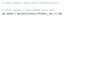 // Code example: Scala Slick database access 
! 
// Nice: select * from LICENSE where id=? 
val query = Query(Licenses).filter(_.id === id) 
 
