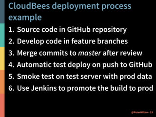 CloudBees deployment process 
example 
1. Source code in GitHub repository 
2. Develop code in feature branches 
3. Merge commits to master after review 
4. Automatic test deploy on push to GitHub 
5. Smoke test on test server with prod data 
6. Use Jenkins to promote the build to prod 
@PeterHilton • 53 
 