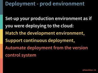 Deployment - prod environment 
Set-up your production environment as if 
you were deploying to the cloud: 
Match the development environment, 
Support continuous deployment, 
Automate deployment from the version 
control system 
@PeterHilton • 55 
 