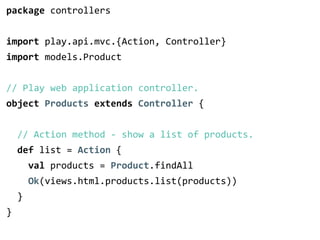 package controllers 
! 
import play.api.mvc.{Action, Controller} 
import models.Product 
! 
// Play web application controller. 
object Products extends Controller { 
! 
// Action method -­‐ show a list of products. 
def list = Action { 
val products = Product.findAll 
Ok(views.html.products.list(products)) 
} 
} 
 