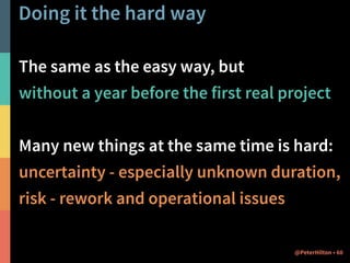 Doing it the hard way 
The same as the easy way, but 
without a year before the first real project 
! 
Many new things at the same time is hard: 
uncertainty - especially unknown duration, 
risk - rework and operational issues 
@PeterHilton • 60 
 