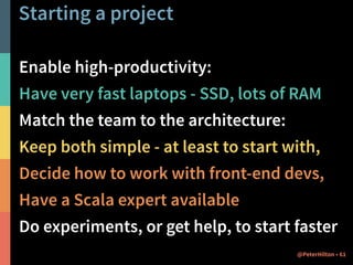 Starting a project 
Enable high-productivity: 
Have very fast laptops - SSD, lots of RAM 
Match the team to the architecture: 
Keep both simple - at least to start with, 
Decide how to work with front-end devs, 
Have a Scala expert available 
Do experiments, or get help, to start faster 
@PeterHilton • 61 
 