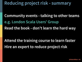 Reducing project risk - summary 
Community events - talking to other teams 
e.g. London Scala Users’ Group 
Read the book - don’t learn the hard way 
! 
Attend the training course to learn faster 
Hire an expert to reduce project risk 
@PeterHilton • 64 
 