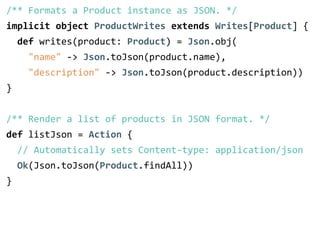/** Formats a Product instance as JSON. */ 
implicit object ProductWrites extends Writes[Product] { 
def writes(product: Product) = Json.obj( 
"name" -­‐> Json.toJson(product.name), 
"description" -­‐> Json.toJson(product.description)) 
} 
! 
/** Render a list of products in JSON format. */ 
def listJson = Action { 
// Automatically sets Content-­‐type: application/json 
Ok(Json.toJson(Product.findAll)) 
} 
 