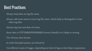 Best Practices
Always keep date on log file name
Always add some name to your log file name, which help in distinguish it from
other log files.
Always log time and date of events
Store date in YYYYMMDDHHMMSS format (ideally) as it helps in sorting.
Use 24 hour time format.
In multi threaded system, use thread id.
Use different name of logger, depending on kind of logs as that help in separation.
 