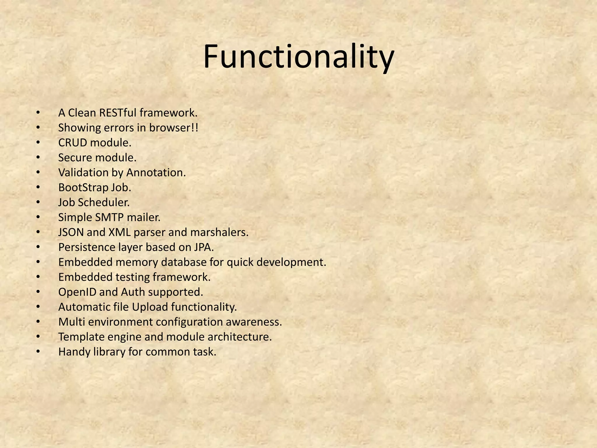 Functionality
•   A Clean RESTful framework.
•   Showing errors in browser!!
•   CRUD module.
•   Secure module.
•   Validation by Annotation.
•   BootStrap Job.
•   Job Scheduler.
•   Simple SMTP mailer.
•   JSON and XML parser and marshalers.
•   Persistence layer based on JPA.
•   Embedded memory database for quick development.
•   Embedded testing framework.
•   OpenID and Auth supported.
•   Automatic file Upload functionality.
•   Multi environment configuration awareness.
•   Template engine and module architecture.
•   Handy library for common task.
 
