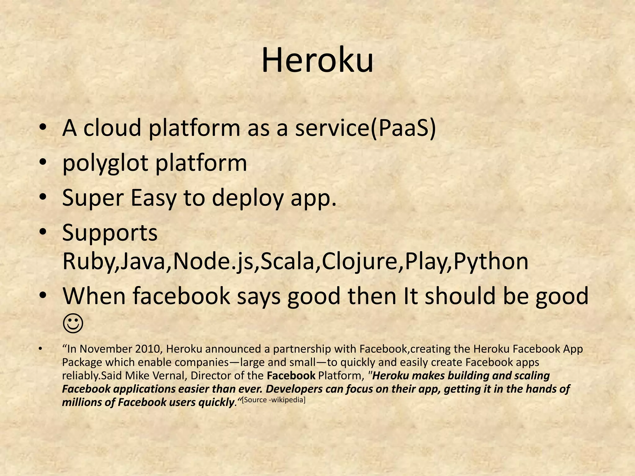 Heroku
• A cloud platform as a service(PaaS)
• polyglot platform
• Super Easy to deploy app.
• Supports
  Ruby,Java,Node.js,Scala,Clojure,Play,Python
• When facebook says good then It should be good
  
•   “In November 2010, Heroku announced a partnership with Facebook,creating the Heroku Facebook App
    Package which enable companies—large and small—to quickly and easily create Facebook apps
    reliably.Said Mike Vernal, Director of the Facebook Platform, "Heroku makes building and scaling
    Facebook applications easier than ever. Developers can focus on their app, getting it in the hands of
    millions of Facebook users quickly.“[Source -wikipedia]
 