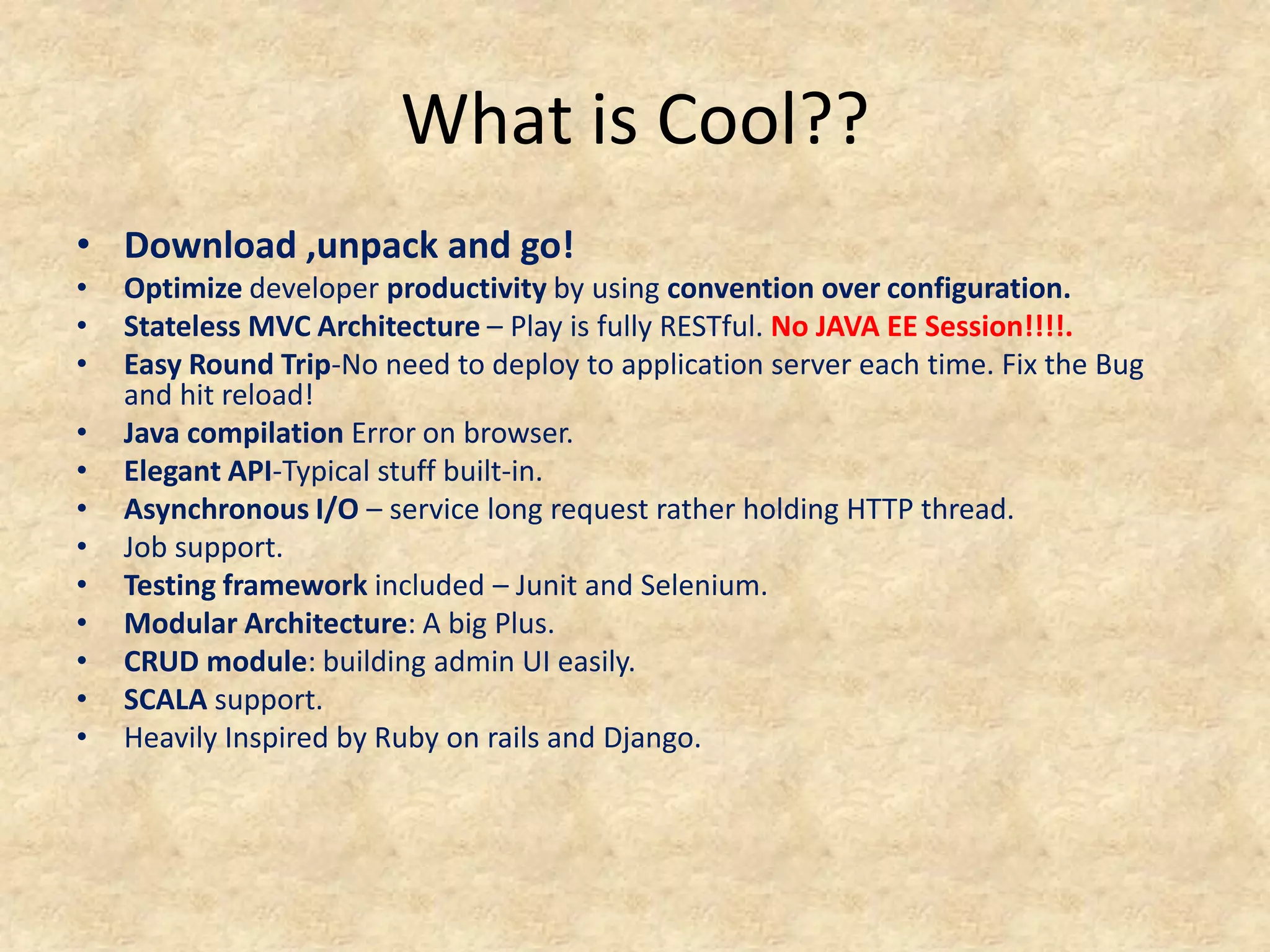 What is Cool??
• Download ,unpack and go!
•   Optimize developer productivity by using convention over configuration.
•   Stateless MVC Architecture – Play is fully RESTful. No JAVA EE Session!!!!.
•   Easy Round Trip-No need to deploy to application server each time. Fix the Bug
    and hit reload!
•   Java compilation Error on browser.
•   Elegant API-Typical stuff built-in.
•   Asynchronous I/O – service long request rather holding HTTP thread.
•   Job support.
•   Testing framework included – Junit and Selenium.
•   Modular Architecture: A big Plus.
•   CRUD module: building admin UI easily.
•   SCALA support.
•   Heavily Inspired by Ruby on rails and Django.
 