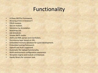 Functionality
•   A Clean RESTful framework.
•   Showing errors in browser!!
•   CRUD module.
•   Secure module.
•   Validation by Annotation.
•   BootStrap Job.
•   Job Scheduler.
•   Simple SMTP mailer.
•   JSON and XML parser and marshalers.
•   Persistence layer based on JPA.
•   Embedded memory database for quick development.
•   Embedded testing framework.
•   OpenID and Auth supported.
•   Automatic file Upload functionality.
•   Multi environment configuration awareness.
•   Template engine and module architecture.
•   Handy library for common task.
 