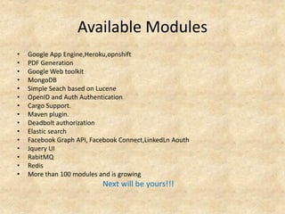 Available Modules
•   Google App Engine,Heroku,opnshift
•   PDF Generation
•   Google Web toolkit
•   MongoDB
•   Simple Seach based on Lucene
•   OpenID and Auth Authentication
•   Cargo Support.
•   Maven plugin.
•   Deadbolt authorization
•   Elastic search
•   Facebook Graph API, Facebook Connect,LinkedLn Aouth
•   Jquery UI
•   RabitMQ
•   Redis
•   More than 100 modules and is growing
                           Next will be yours!!!
 