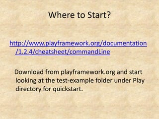 Where to Start?

http://www.playframework.org/documentation
  /1.2.4/cheatsheet/commandLine

 Download from playframework.org and start
 looking at the test-example folder under Play
 directory for quickstart.
 
