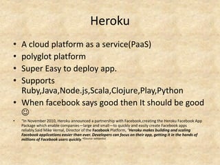 Heroku
• A cloud platform as a service(PaaS)
• polyglot platform
• Super Easy to deploy app.
• Supports
  Ruby,Java,Node.js,Scala,Clojure,Play,Python
• When facebook says good then It should be good
  
•   “In November 2010, Heroku announced a partnership with Facebook,creating the Heroku Facebook App
    Package which enable companies—large and small—to quickly and easily create Facebook apps
    reliably.Said Mike Vernal, Director of the Facebook Platform, "Heroku makes building and scaling
    Facebook applications easier than ever. Developers can focus on their app, getting it in the hands of
    millions of Facebook users quickly.“[Source -wikipedia]
 