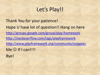 Let’s Play!!
Thank You for your patience!
Hope U have lot of question!! Hang on here
http://groups.google.com/group/play-framework
http://stackoverflow.com/tags/playframework
http://www.playframework.org/community/snippets
Me  If I can!!!!
Bye!
 