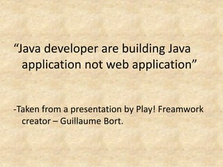“Java developer are building Java
  application not web application”


-Taken from a presentation by Play! Freamwork
  creator – Guillaume Bort.
 