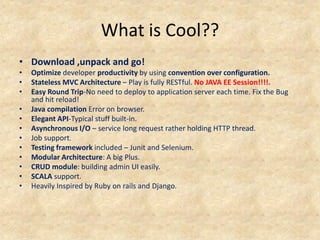 What is Cool??
• Download ,unpack and go!
•   Optimize developer productivity by using convention over configuration.
•   Stateless MVC Architecture – Play is fully RESTful. No JAVA EE Session!!!!.
•   Easy Round Trip-No need to deploy to application server each time. Fix the Bug
    and hit reload!
•   Java compilation Error on browser.
•   Elegant API-Typical stuff built-in.
•   Asynchronous I/O – service long request rather holding HTTP thread.
•   Job support.
•   Testing framework included – Junit and Selenium.
•   Modular Architecture: A big Plus.
•   CRUD module: building admin UI easily.
•   SCALA support.
•   Heavily Inspired by Ruby on rails and Django.
 