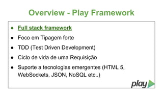 Overview - Play Framework
● Full stack framework
● Foco em Tipagem forte
● TDD (Test Driven Development)
● Ciclo de vida de uma Requisição
● Suporte a tecnologias emergentes (HTML 5,
WebSockets, JSON, NoSQL etc..)

 