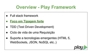 Overview - Play Framework
● Full stack framework
● Foco em Tipagem forte
● TDD (Test Driven Development)
● Ciclo de vida de uma Requisição
● Suporte a tecnologias emergentes (HTML 5,
WebSockets, JSON, NoSQL etc..)

 