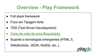Overview - Play Framework
● Full stack framework
● Foco em Tipagem forte
● TDD (Test Driven Development)
● Ciclo de vida de uma Requisição
● Suporte a tecnologias emergentes (HTML 5,
WebSockets, JSON, NoSQL etc..)

 