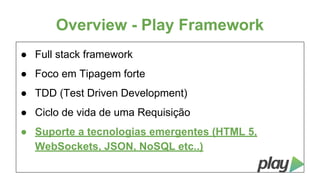 Overview - Play Framework
● Full stack framework
● Foco em Tipagem forte
● TDD (Test Driven Development)
● Ciclo de vida de uma Requisição
● Suporte a tecnologias emergentes (HTML 5,
WebSockets, JSON, NoSQL etc..)

 