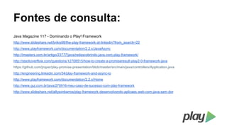 Fontes de consulta:
Java Magazine 117 - Dominando o Play! Framework
http://www.slideshare.net/brikis98/the-play-framework-at-linkedin?from_search=22
http://www.playframework.com/documentation/2.2.x/JavaAsync
http://imasters.com.br/artigo/23777/java/redescobrindo-java-com-play-framework/
http://stackoverflow.com/questions/12708515/how-to-create-a-promiseresult-play2-0-framework-java
https://github.com/jroper/play-promise-presentation/blob/master/src/main/java/controllers/Application.java
http://engineering.linkedin.com/34/play-framework-and-async-io
http://www.playframework.com/documentation/2.2.x/Home
http://www.guj.com.br/java/270916-meu-caso-de-sucesso-com-play-framework
http://www.slideshare.net/allysonbarros/play-framework-desenvolvendo-aplicaes-web-com-java-sem-dor

 