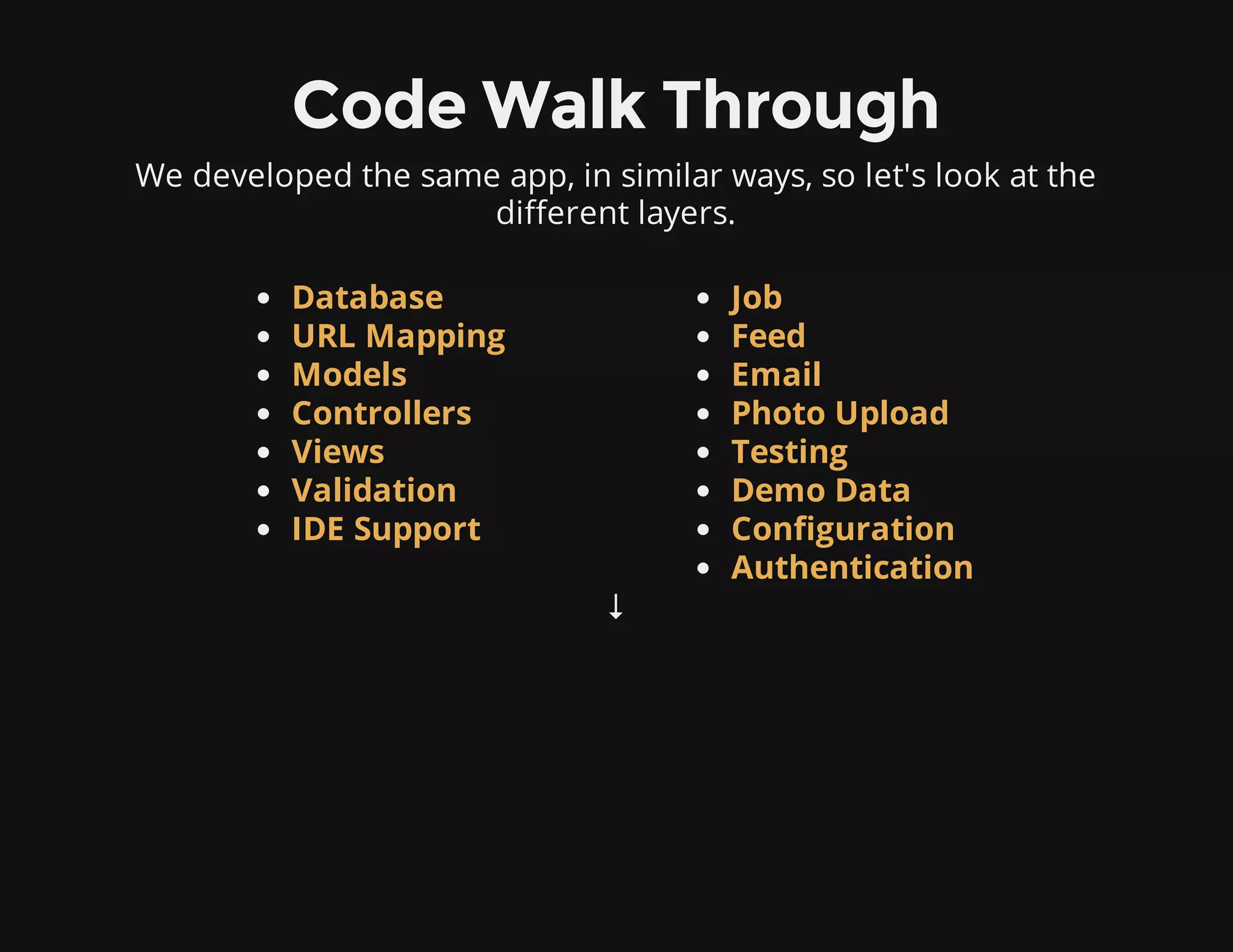 Code Walk Through
We developed the same app, in similar ways, so let's look at the
different layers.
↓
Database
URL Mapping
Models
Controllers
Views
Validation
IDE Support
Job
Feed
Email
Photo Upload
Testing
Demo Data
Configuration
Authentication
 