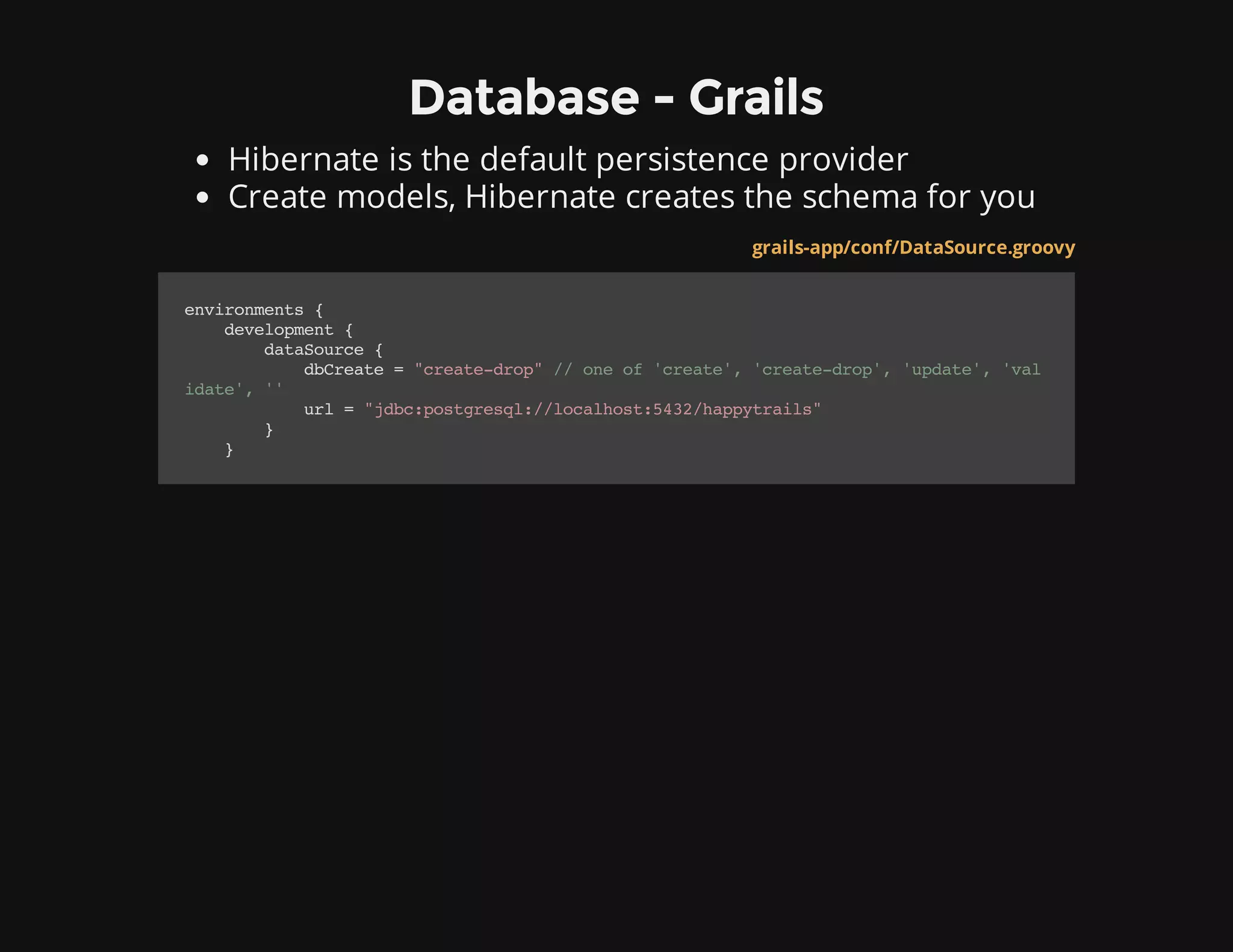 Database - Grails
Hibernate is the default persistence provider
Create models, Hibernate creates the schema for you
grails-app/conf/DataSource.groovy
environments{
development{
dataSource{
dbCreate="create-drop"//oneof'create','create-drop','update','val
idate',''
url="jdbc:postgresql://localhost:5432/happytrails"
}
}
 