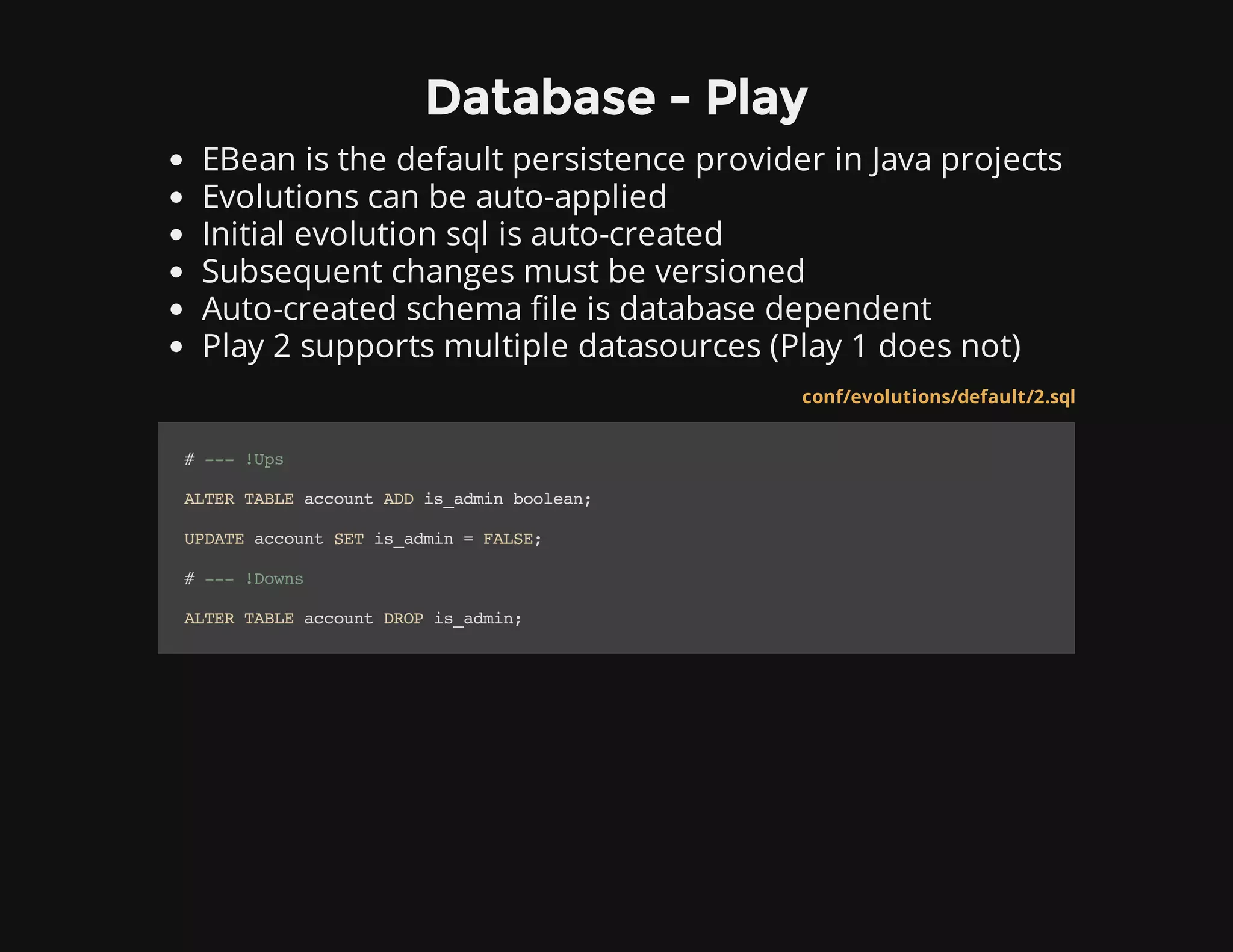 Database - Play
EBean is the default persistence provider in Java projects
Evolutions can be auto-applied
Initial evolution sql is auto-created
Subsequent changes must be versioned
Auto-created schema file is database dependent
Play 2 supports multiple datasources (Play 1 does not)
conf/evolutions/default/2.sql
#---!Ups
ALTERTABLEaccountADDis_adminboolean;
UPDATEaccountSETis_admin=FALSE;
#---!Downs
ALTERTABLEaccountDROPis_admin;
 