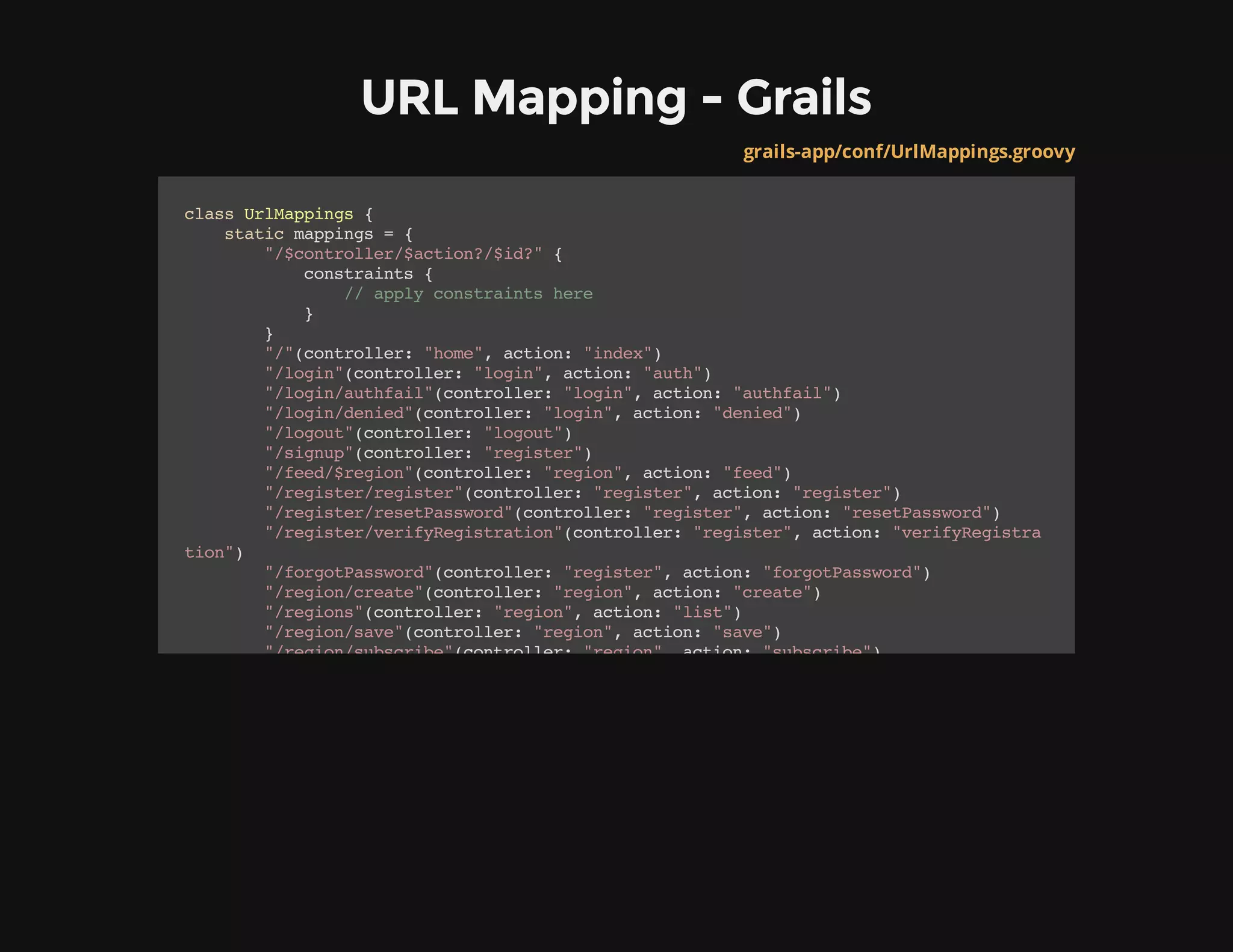 URL Mapping - Grails
grails-app/conf/UrlMappings.groovy
classUrlMappings{
staticmappings={
"/$controller/$action?/$id?"{
constraints{
//applyconstraintshere
}
}
"/"(controller:"home",action:"index")
"/login"(controller:"login",action:"auth")
"/login/authfail"(controller:"login",action:"authfail")
"/login/denied"(controller:"login",action:"denied")
"/logout"(controller:"logout")
"/signup"(controller:"register")
"/feed/$region"(controller:"region",action:"feed")
"/register/register"(controller:"register",action:"register")
"/register/resetPassword"(controller:"register",action:"resetPassword")
"/register/verifyRegistration"(controller:"register",action:"verifyRegistra
tion")
"/forgotPassword"(controller:"register",action:"forgotPassword")
"/region/create"(controller:"region",action:"create")
"/regions"(controller:"region",action:"list")
"/region/save"(controller:"region",action:"save")
"/region/subscribe"(controller:"region",action:"subscribe")
 
