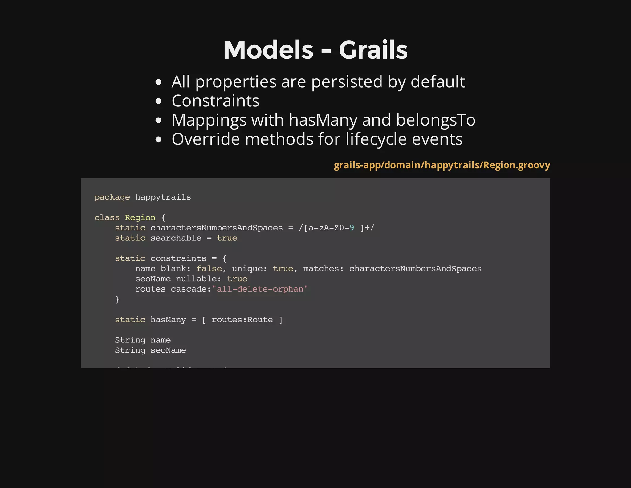 Models - Grails
All properties are persisted by default
Constraints
Mappings with hasMany and belongsTo
Override methods for lifecycle events
grails-app/domain/happytrails/Region.groovy
packagehappytrails
classRegion{
staticcharactersNumbersAndSpaces=/[a-zA-Z0-9]+/
staticsearchable=true
staticconstraints={
nameblank:false,unique:true,matches:charactersNumbersAndSpaces
seoNamenullable:true
routescascade:"all-delete-orphan"
}
statichasMany=[routes:Route]
Stringname
StringseoName
defbeforeValidate(){
 